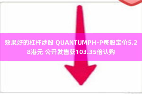 效果好的杠杆炒股 QUANTUMPH-P每股定价5.28港元 公开发售获103.35倍认购