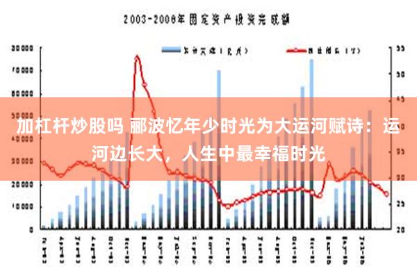 加杠杆炒股吗 郦波忆年少时光为大运河赋诗：运河边长大，人生中最幸福时光