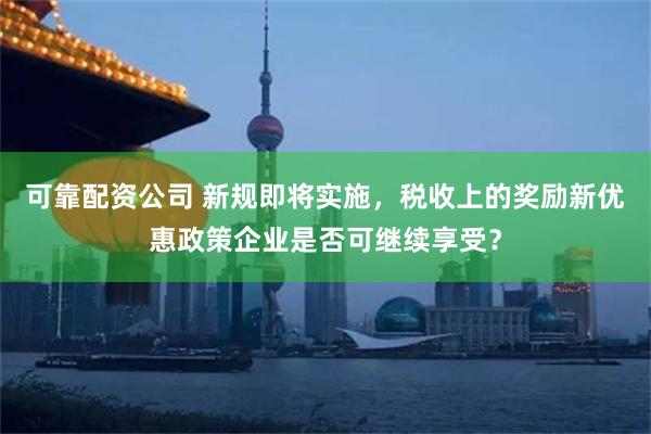 可靠配资公司 新规即将实施，税收上的奖励新优惠政策企业是否可继续享受？