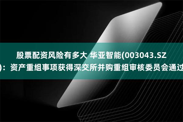 股票配资风险有多大 华亚智能(003043.SZ)：资产重组事项获得深交所并购重组审核委员会通过