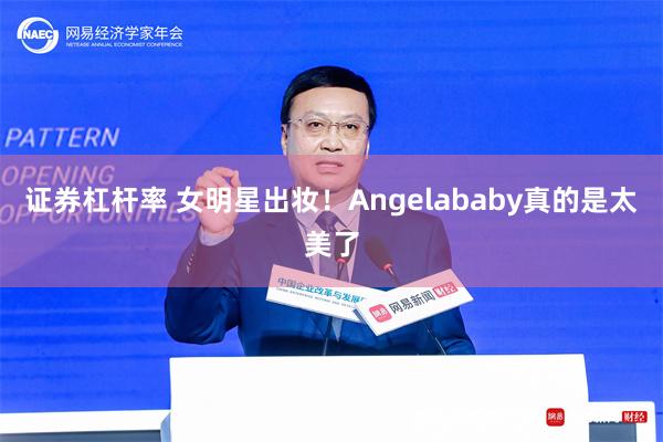 证券杠杆率 女明星出妆！Angelababy真的是太美了