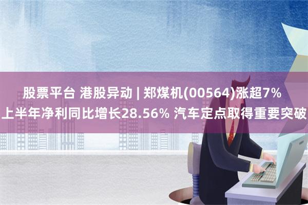 股票平台 港股异动 | 郑煤机(00564)涨超7% 上半年净利同比增长28.56% 汽车定点取得重要突破