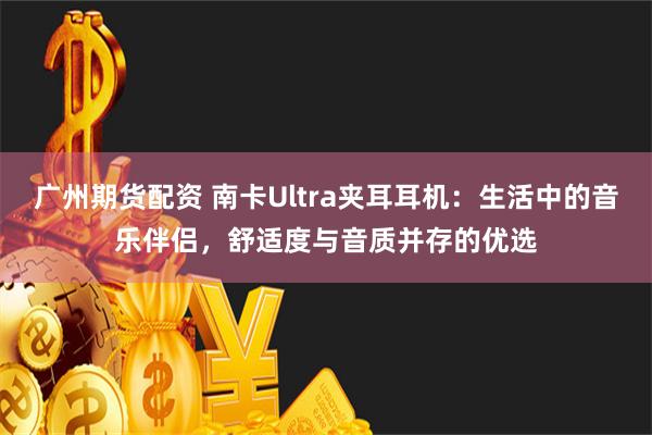 广州期货配资 南卡Ultra夹耳耳机：生活中的音乐伴侣，舒适度与音质并存的优选