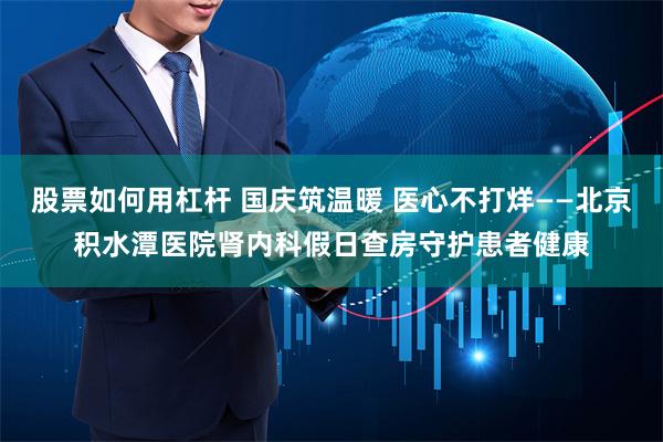 股票如何用杠杆 国庆筑温暖 医心不打烊——北京积水潭医院肾内科假日查房守护患者健康