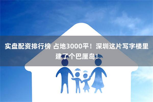 实盘配资排行榜 占地3000平！深圳这片写字楼里建了个巴厘岛！