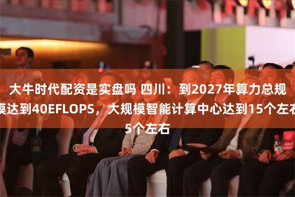 大牛时代配资是实盘吗 四川：到2027年算力总规模达到40EFLOPS，大规模智能计算中心达到15个左右